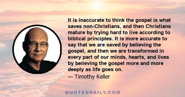 It is inaccurate to think the gospel is what saves non-Christians, and then Christians mature by trying hard to live according to biblical principles. It is more accurate to say that we are saved by believing the