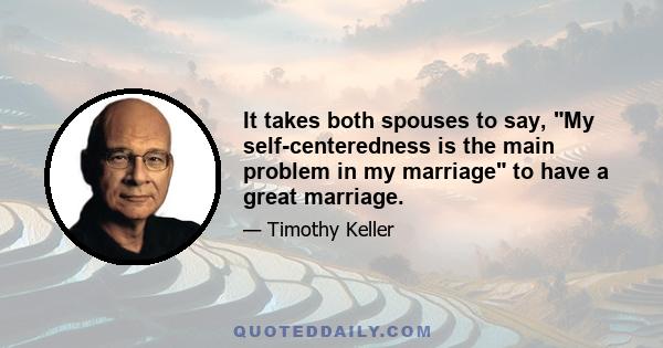 It takes both spouses to say, My self-centeredness is the main problem in my marriage to have a great marriage.