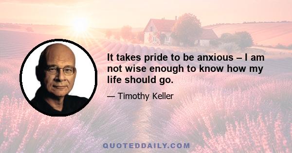 It takes pride to be anxious – I am not wise enough to know how my life should go.