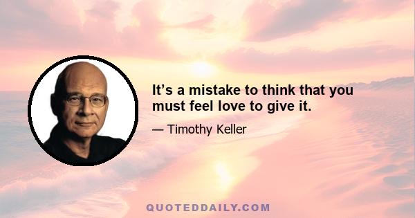 It’s a mistake to think that you must feel love to give it.