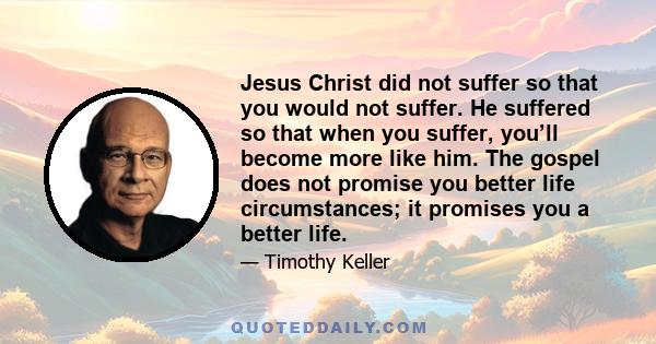 Jesus Christ did not suffer so that you would not suffer. He suffered so that when you suffer, you’ll become more like him. The gospel does not promise you better life circumstances; it promises you a better life.