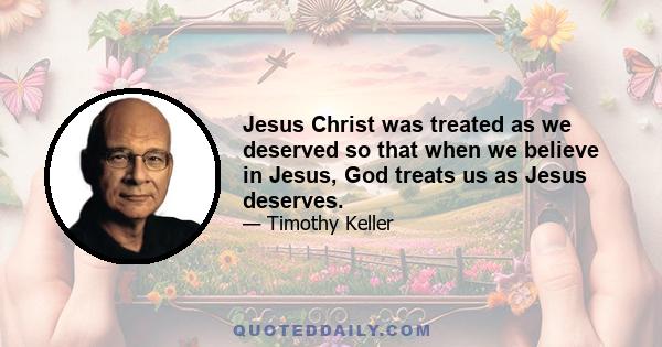 Jesus Christ was treated as we deserved so that when we believe in Jesus, God treats us as Jesus deserves.