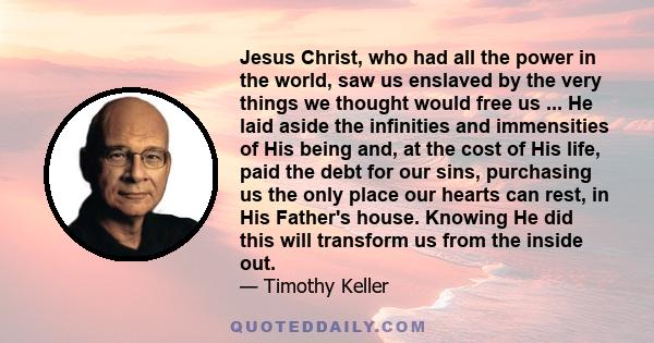 Jesus Christ, who had all the power in the world, saw us enslaved by the very things we thought would free us ... He laid aside the infinities and immensities of His being and, at the cost of His life, paid the debt for 