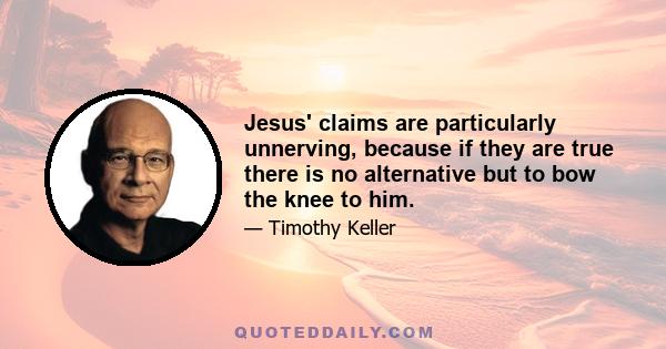 Jesus' claims are particularly unnerving, because if they are true there is no alternative but to bow the knee to him.