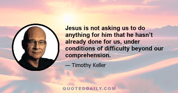 Jesus is not asking us to do anything for him that he hasn’t already done for us, under conditions of difficulty beyond our comprehension.