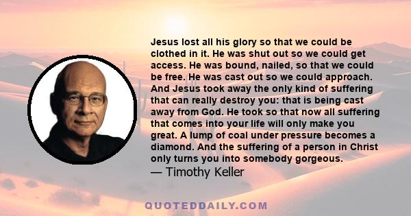 Jesus lost all his glory so that we could be clothed in it. He was shut out so we could get access. He was bound, nailed, so that we could be free. He was cast out so we could approach. And Jesus took away the only kind 