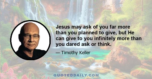 Jesus may ask of you far more than you planned to give, but He can give to you infinitely more than you dared ask or think.