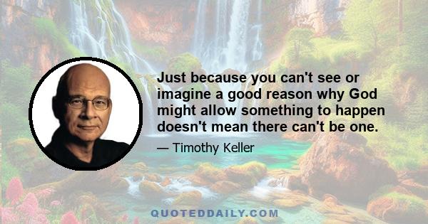 Just because you can't see or imagine a good reason why God might allow something to happen doesn't mean there can't be one.