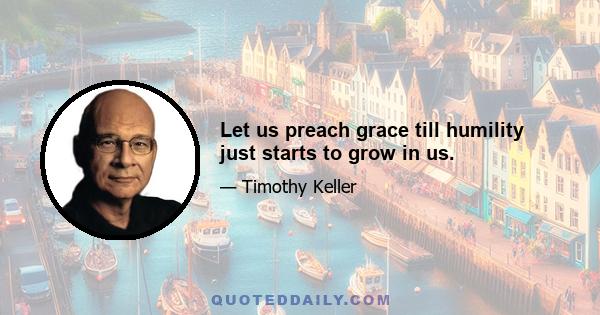 Let us preach grace till humility just starts to grow in us.