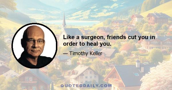 Like a surgeon, friends cut you in order to heal you.