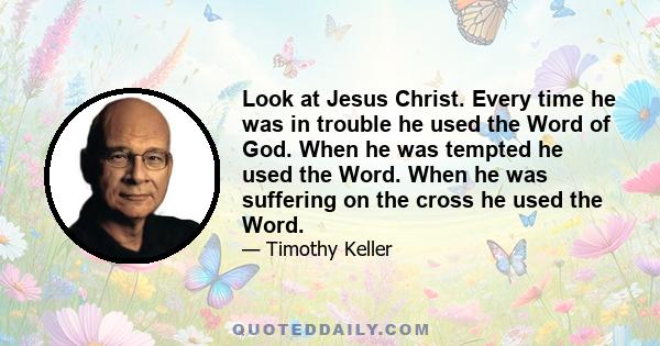 Look at Jesus Christ. Every time he was in trouble he used the Word of God. When he was tempted he used the Word. When he was suffering on the cross he used the Word.