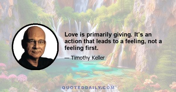 Love is primarily giving. It’s an action that leads to a feeling, not a feeling first.