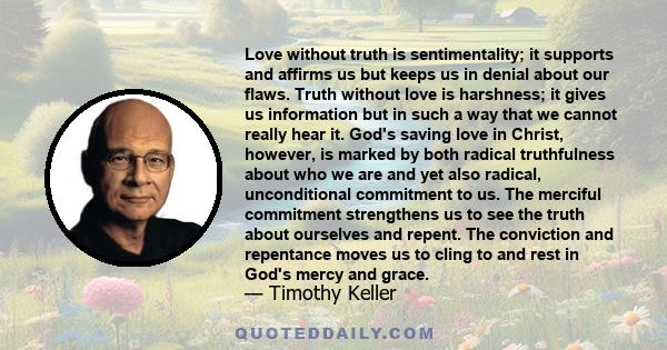 Love without truth is sentimentality; it supports and affirms us but keeps us in denial about our flaws. Truth without love is harshness; it gives us information but in such a way that we cannot really hear it.