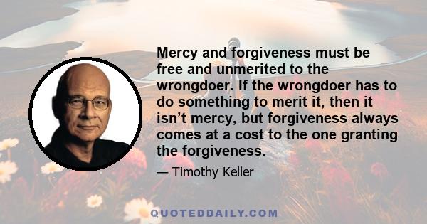 Mercy and forgiveness must be free and unmerited to the wrongdoer. If the wrongdoer has to do something to merit it, then it isn’t mercy, but forgiveness always comes at a cost to the one granting the forgiveness.