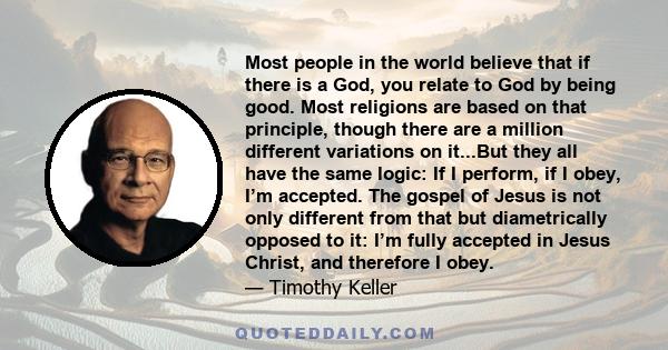 Most people in the world believe that if there is a God, you relate to God by being good. Most religions are based on that principle, though there are a million different variations on it...But they all have the same