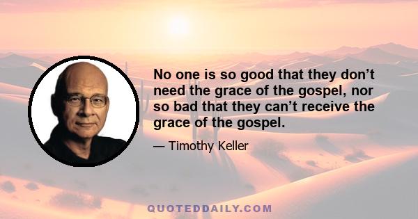 No one is so good that they don’t need the grace of the gospel, nor so bad that they can’t receive the grace of the gospel.