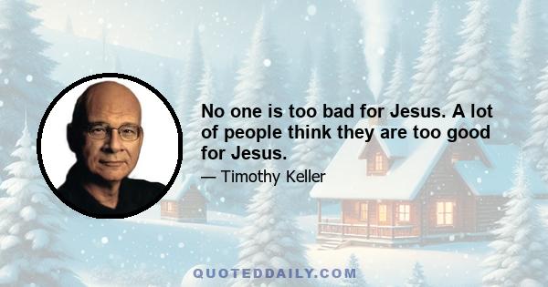 No one is too bad for Jesus. A lot of people think they are too good for Jesus.