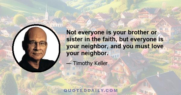 Not everyone is your brother or sister in the faith, but everyone is your neighbor, and you must love your neighbor.