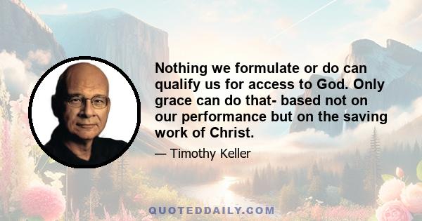 Nothing we formulate or do can qualify us for access to God. Only grace can do that- based not on our performance but on the saving work of Christ.