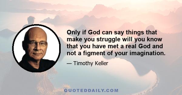 Only if God can say things that make you struggle will you know that you have met a real God and not a figment of your imagination.