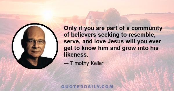 Only if you are part of a community of believers seeking to resemble, serve, and love Jesus will you ever get to know him and grow into his likeness.