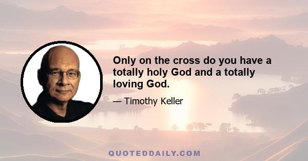 Only on the cross do you have a totally holy God and a totally loving God.