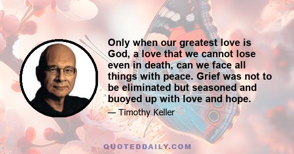 Only when our greatest love is God, a love that we cannot lose even in death, can we face all things with peace. Grief was not to be eliminated but seasoned and buoyed up with love and hope.