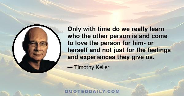 Only with time do we really learn who the other person is and come to love the person for him- or herself and not just for the feelings and experiences they give us.