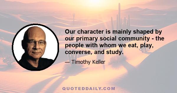 Our character is mainly shaped by our primary social community - the people with whom we eat, play, converse, and study.