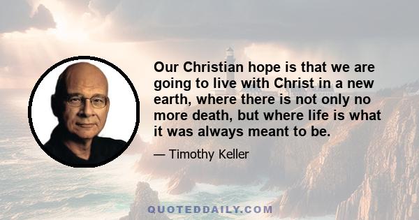 Our Christian hope is that we are going to live with Christ in a new earth, where there is not only no more death, but where life is what it was always meant to be.