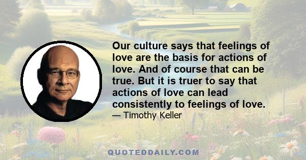 Our culture says that feelings of love are the basis for actions of love. And of course that can be true. But it is truer to say that actions of love can lead consistently to feelings of love.