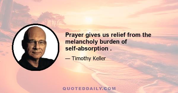 Prayer gives us relief from the melancholy burden of self-absorption .