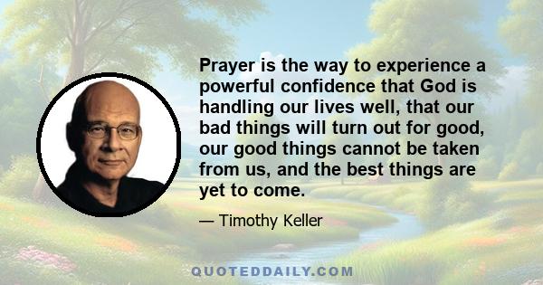 Prayer is the way to experience a powerful confidence that God is handling our lives well, that our bad things will turn out for good, our good things cannot be taken from us, and the best things are yet to come.