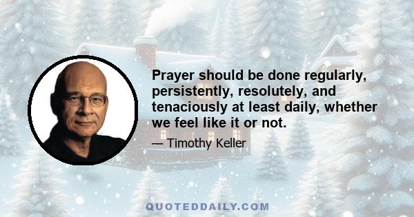 Prayer should be done regularly, persistently, resolutely, and tenaciously at least daily, whether we feel like it or not.