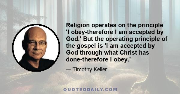 Religion operates on the principle 'I obey-therefore I am accepted by God.' But the operating principle of the gospel is 'I am accepted by God through what Christ has done-therefore I obey.'