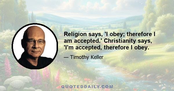 Religion says, 'I obey; therefore I am accepted.' Christianity says, 'I'm accepted, therefore I obey.