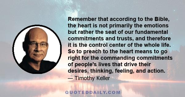 Remember that according to the Bible, the heart is not primarily the emotions but rather the seat of our fundamental commitments and trusts, and therefore it is the control center of the whole life. So to preach to the