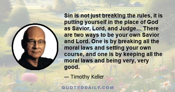 Sin is not just breaking the rules, it is putting yourself in the place of God as Savior, Lord, and Judge… There are two ways to be your own Savior and Lord. One is by breaking all the moral laws and setting your own