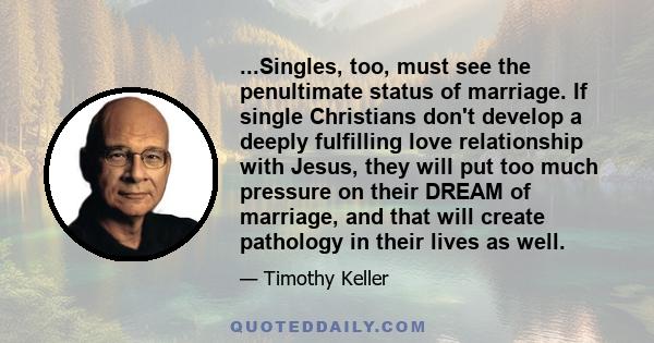 ...Singles, too, must see the penultimate status of marriage. If single Christians don't develop a deeply fulfilling love relationship with Jesus, they will put too much pressure on their DREAM of marriage, and that