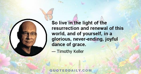 So live in the light of the resurrection and renewal of this world, and of yourself, in a glorious, never-ending, joyful dance of grace.