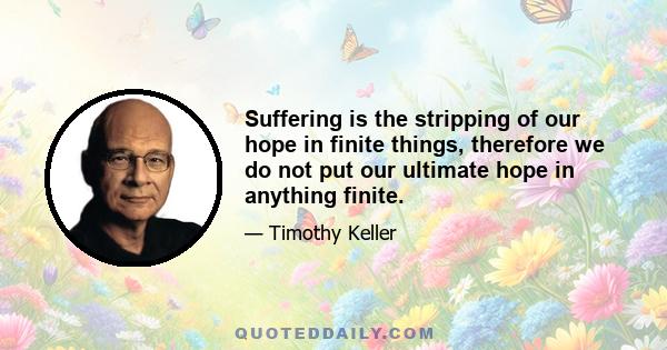 Suffering is the stripping of our hope in finite things, therefore we do not put our ultimate hope in anything finite.