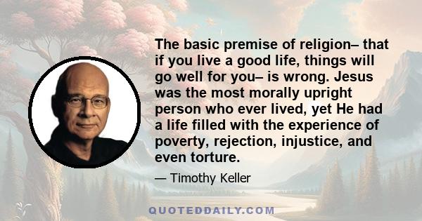 The basic premise of religion– that if you live a good life, things will go well for you– is wrong. Jesus was the most morally upright person who ever lived, yet He had a life filled with the experience of poverty,