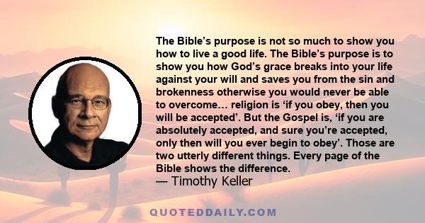 The Bible’s purpose is not so much to show you how to live a good life. The Bible’s purpose is to show you how God’s grace breaks into your life against your will and saves you from the sin and brokenness otherwise you