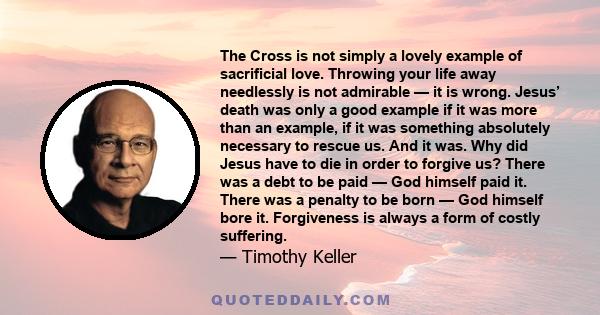 The Cross is not simply a lovely example of sacrificial love. Throwing your life away needlessly is not admirable — it is wrong. Jesus’ death was only a good example if it was more than an example, if it was something