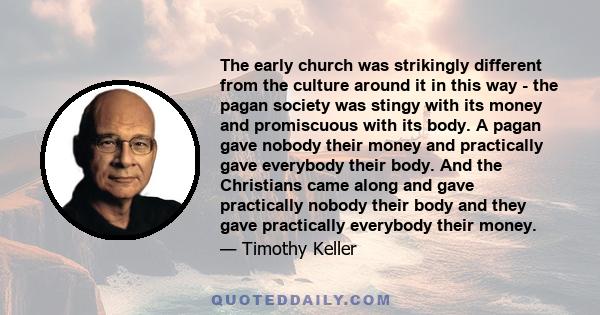 The early church was strikingly different from the culture around it in this way - the pagan society was stingy with its money and promiscuous with its body. A pagan gave nobody their money and practically gave