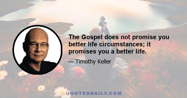 The Gospel does not promise you better life circumstances; it promises you a better life.