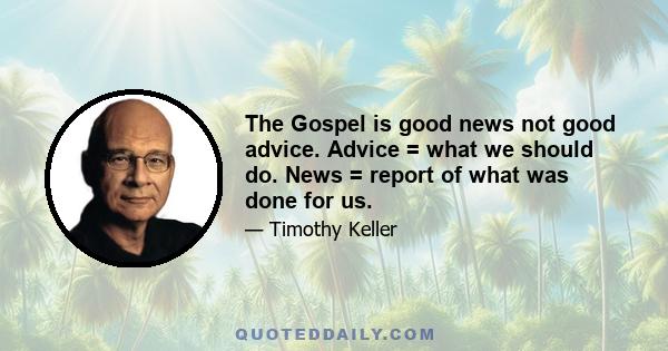 The Gospel is good news not good advice. Advice = what we should do. News = report of what was done for us.