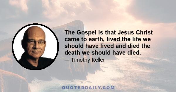 The Gospel is that Jesus Christ came to earth, lived the life we should have lived and died the death we should have died.