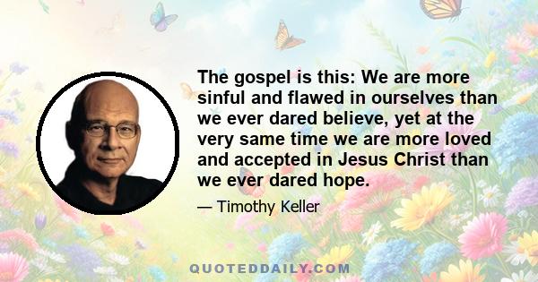 The gospel is this: We are more sinful and flawed in ourselves than we ever dared believe, yet at the very same time we are more loved and accepted in Jesus Christ than we ever dared hope.