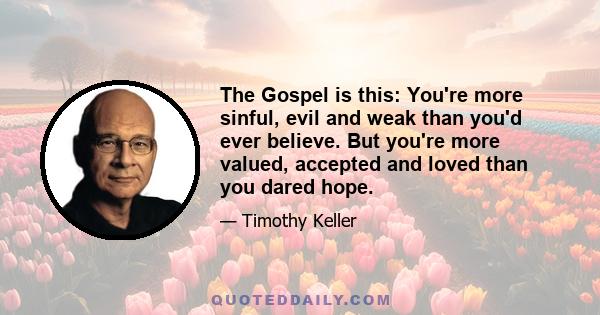 The Gospel is this: You're more sinful, evil and weak than you'd ever believe. But you're more valued, accepted and loved than you dared hope.